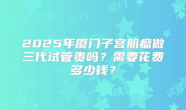 2025年厦门子宫肌瘤做三代试管贵吗？需要花费多少钱？