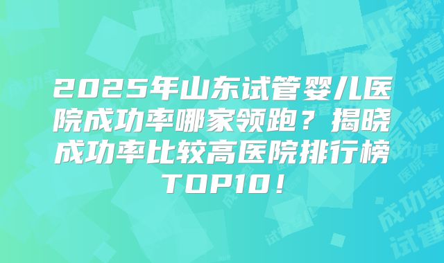 2025年山东试管婴儿医院成功率哪家领跑？揭晓成功率比较高医院排行榜TOP10！