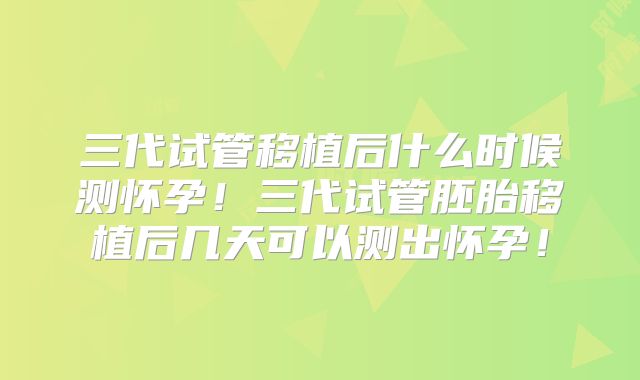 三代试管移植后什么时候测怀孕!三代试管胚胎移植后几天可以测出怀孕!