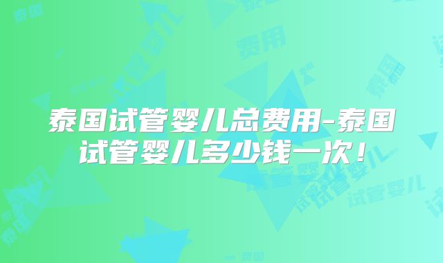 泰国试管婴儿总费用-泰国试管婴儿多少钱一次！