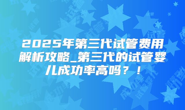 2025年第三代试管费用解析攻略_第三代的试管婴儿成功率高吗？！