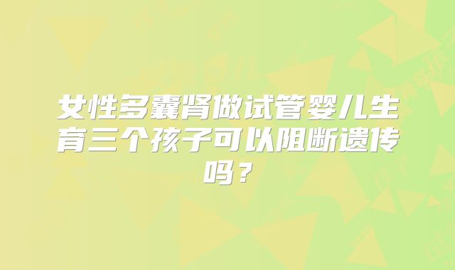 女性多囊肾做试管婴儿生育三个孩子可以阻断遗传吗？
