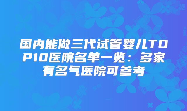 国内能做三代试管婴儿TOP10医院名单一览:多家有名气医院可参考