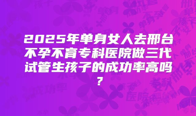 2025年单身女人去邢台不孕不育专科医院做三代试管生孩子的成功率高吗?