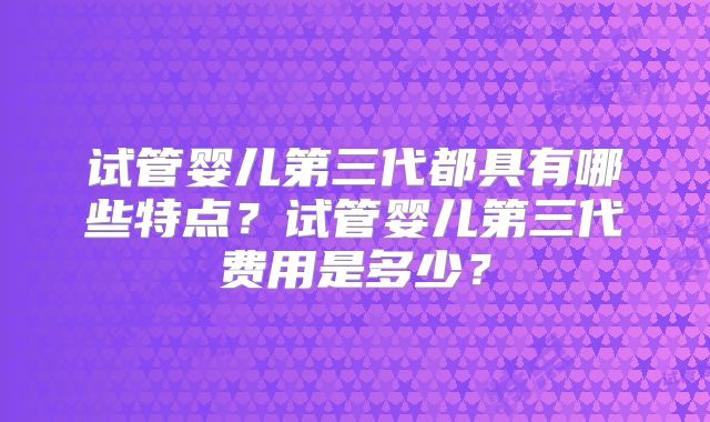 试管婴儿第三代都具有哪些特点？试管婴儿第三代费用是多少？