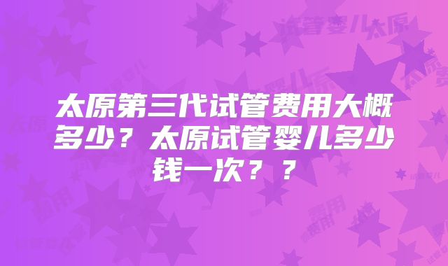 太原第三代试管费用大概多少?太原试管婴儿多少钱一次??