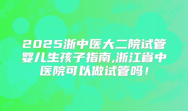 2025浙中医大二院试管婴儿生孩子指南,浙江省中医院可以做试管吗!