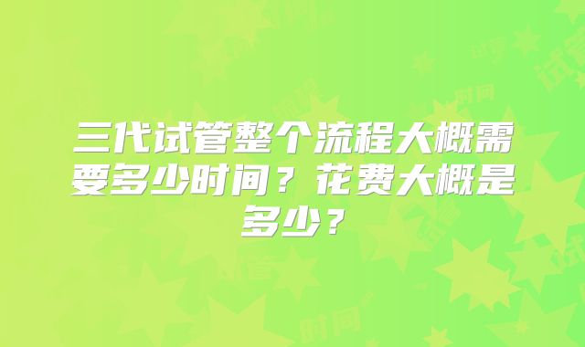 三代试管整个流程大概需要多少时间?花费大概是多少?