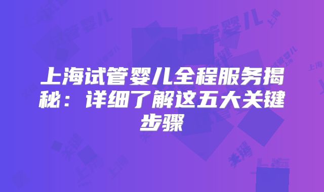 上海试管婴儿全程服务揭秘：详细了解这五大关键步骤