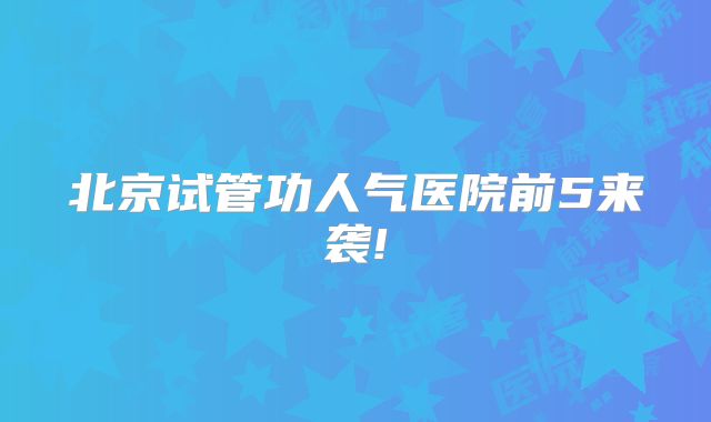 北京试管功人气医院前5来袭!