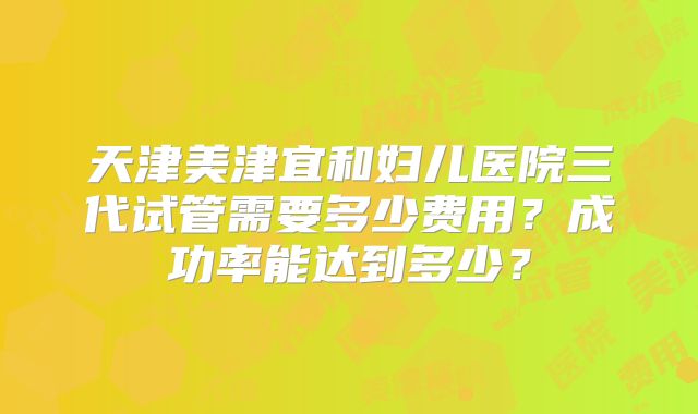 天津美津宜和妇儿医院三代试管需要多少费用？成功率能达到多少？