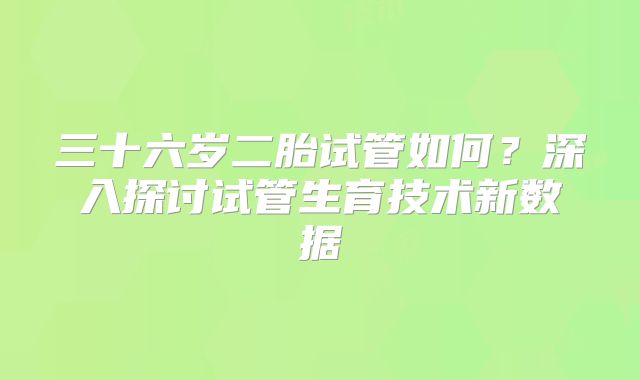 三十六岁二胎试管如何？深入探讨试管生育技术新数据
