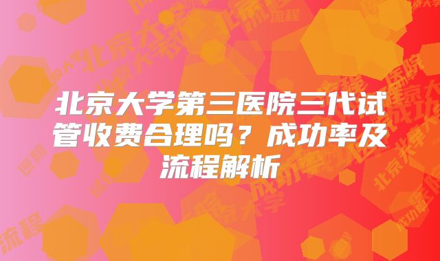 北京大学第三医院三代试管收费合理吗？成功率及流程解析