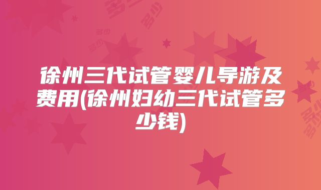 徐州三代试管婴儿导游及费用(徐州妇幼三代试管多少钱)