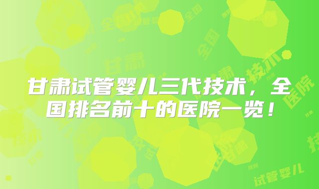 甘肃试管婴儿三代技术，全国排名前十的医院一览！