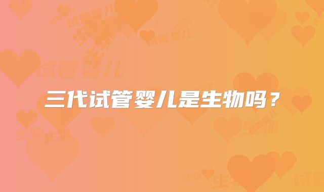 三代试管婴儿是生物吗？