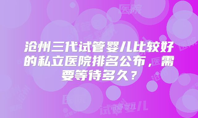 沧州三代试管婴儿比较好的私立医院排名公布，需要等待多久？