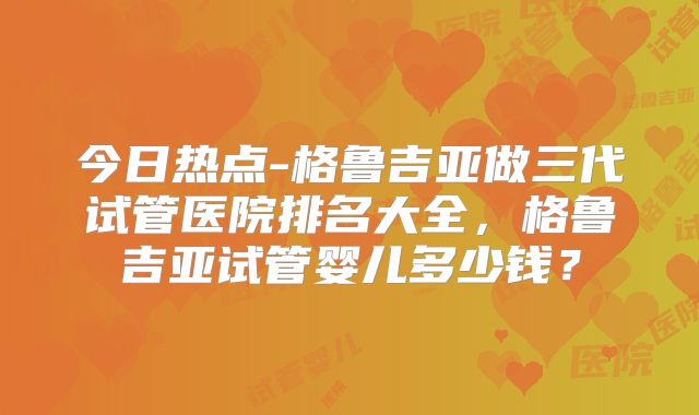 今日热点-格鲁吉亚做三代试管医院排名大全，格鲁吉亚试管婴儿多少钱？