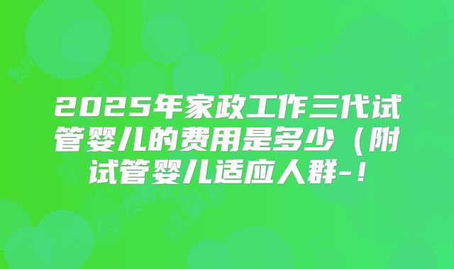 2025年家政工作三代试管婴儿的费用是多少（附试管婴儿适应人群-！
