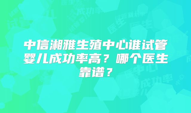 中信湘雅生殖中心谁试管婴儿成功率高?哪个医生靠谱?