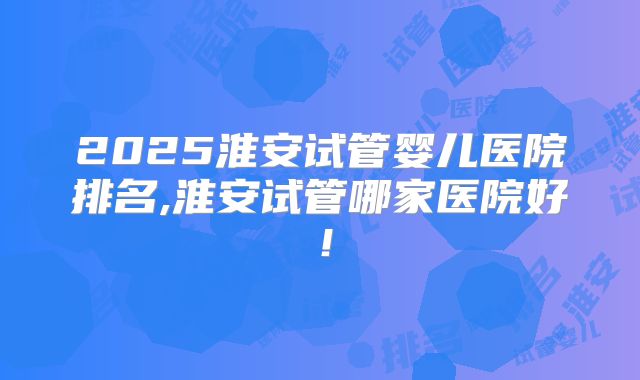 2025淮安试管婴儿医院排名,淮安试管哪家医院好!