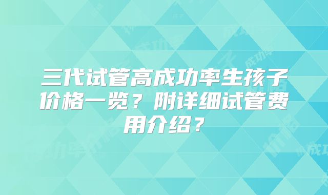 三代试管高成功率生孩子价格一览？附详细试管费用介绍？
