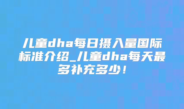 儿童dha每日摄入量国际标准介绍_儿童dha每天最多补充多少！
