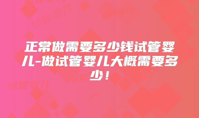 正常做需要多少钱试管婴儿-做试管婴儿大概需要多少!