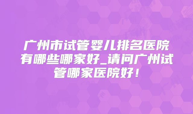 广州市试管婴儿排名医院有哪些哪家好_请问广州试管哪家医院好!