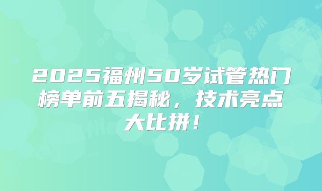2025福州50岁试管热门榜单前五揭秘，技术亮点大比拼！