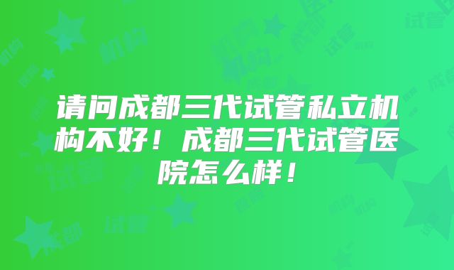 请问成都三代试管私立机构不好！成都三代试管医院怎么样！