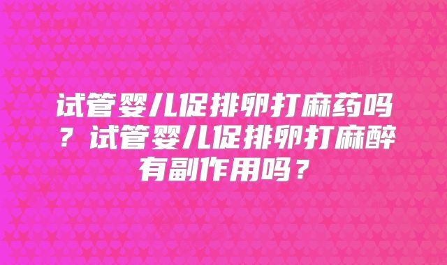 试管婴儿促排卵打麻药吗？试管婴儿促排卵打麻醉有副作用吗？