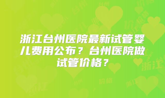 浙江台州医院最新试管婴儿费用公布？台州医院做试管价格？