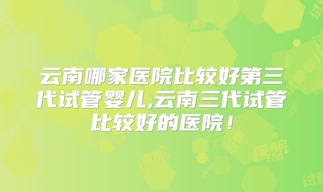 云南哪家医院比较好第三代试管婴儿,云南三代试管比较好的医院！
