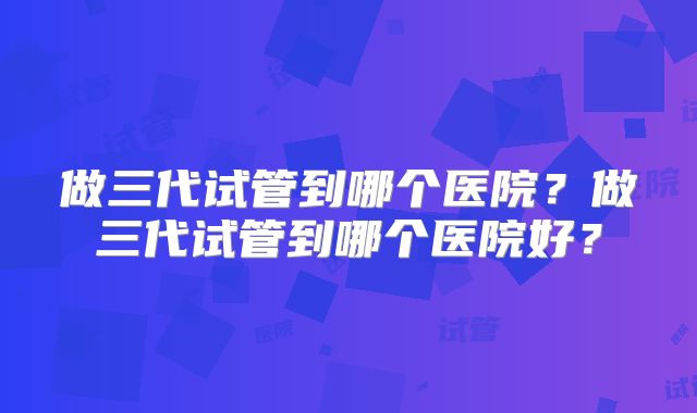 做三代试管到哪个医院？做三代试管到哪个医院好？