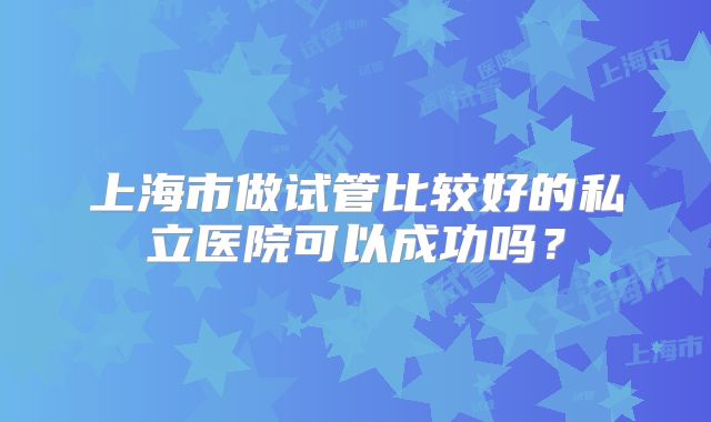 上海市做试管比较好的私立医院可以成功吗?