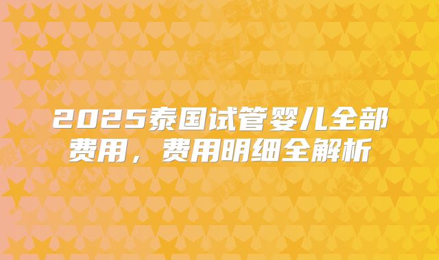 2025泰国试管婴儿全部费用，费用明细全解析