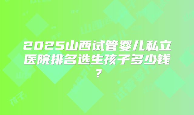 2025山西试管婴儿私立医院排名选生孩子多少钱？