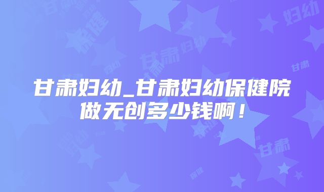 甘肃妇幼_甘肃妇幼保健院做无创多少钱啊！