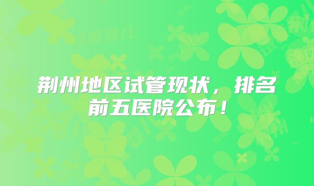 荆州地区试管现状,排名前五医院公布!