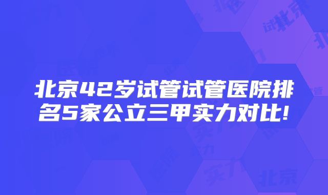 北京42岁试管试管医院排名5家公立三甲实力对比!