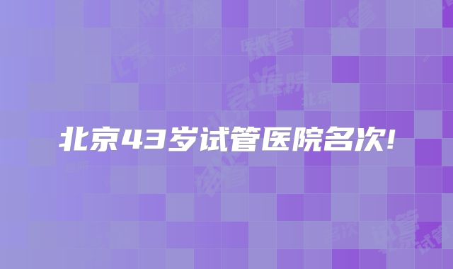 北京43岁试管医院名次!