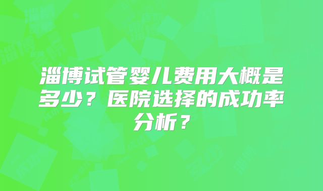 淄博试管婴儿费用大概是多少？医院选择的成功率分析？