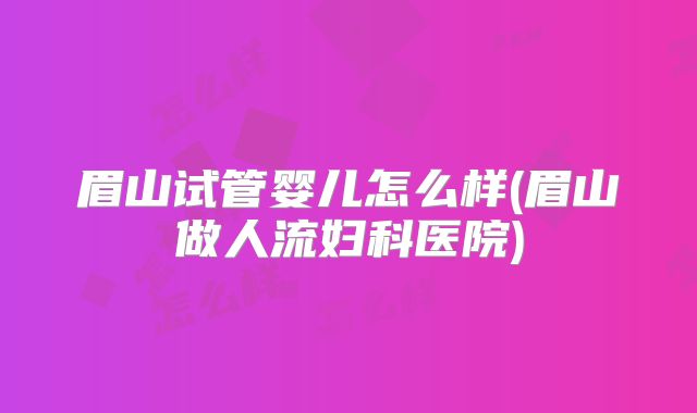 眉山试管婴儿怎么样(眉山做人流妇科医院)