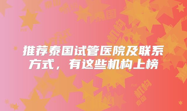 推荐泰国试管医院及联系方式,有这些机构上榜