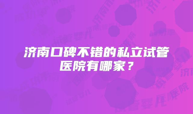 济南口碑不错的私立试管医院有哪家?