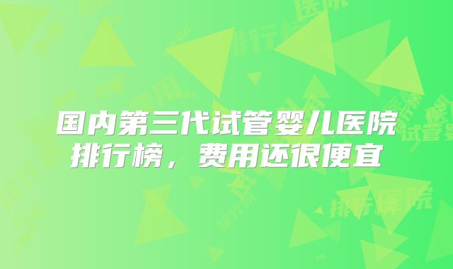 国内第三代试管婴儿医院排行榜,费用还很便宜