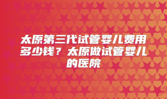 太原第三代试管婴儿费用多少钱？太原做试管婴儿的医院
