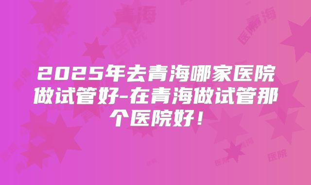 2025年去青海哪家医院做试管好-在青海做试管那个医院好！