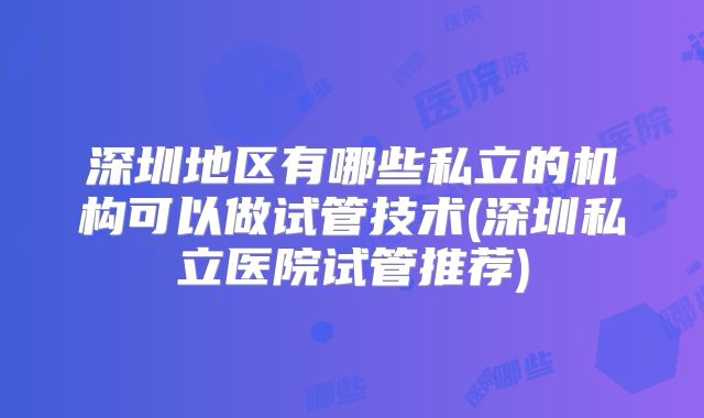 深圳地区有哪些私立的机构可以做试管技术(深圳私立医院试管推荐)